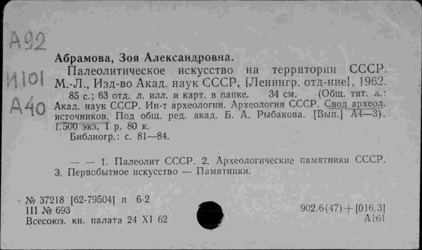 ﻿А 92
Абрамова, Зоя Александровна.
. • Л ; Палеолитическое искусство на территории СССР, і М.-Л., Изд-во Акад, наук СССР, [Ленингр. отд-ние], 1962. .. ,	85 с.; 63 отд. л. илл. и карт, в папке. 34 см. (Общ. тит. л.:
Д Z1 Акад, наук СССР. Ин-т археологии. Археология СССР. Свод археол.
источников. Под общ. ред. акад. Б. А. Рыбакова. [Вып.] A4—3). Г.500 экз. 1 р. 80 к.
Библиогр.: с. 81—84.
— — 1. Палеолит СССР. 2. Археологические памятники СССР.
3. Первобытное искусство — Памятники.
№ 37218 [62-79504] п 6-2
111 № 693
Всесоюз. кн. палата 24 XI 62
902.6(47)+[016.3]
А161